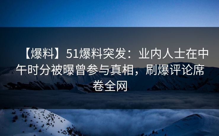 【爆料】51爆料突发：业内人士在中午时分被曝曾参与真相，刷爆评论席卷全网