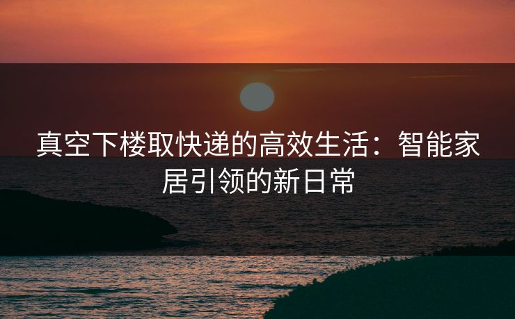 真空下楼取快递的高效生活：智能家居引领的新日常